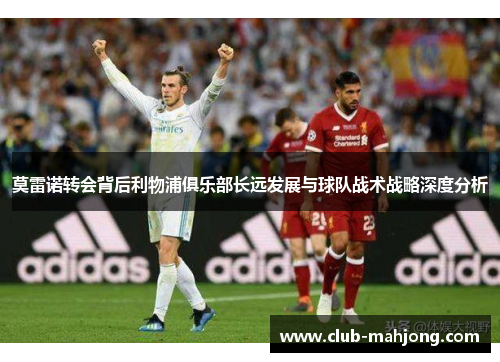 莫雷诺转会背后利物浦俱乐部长远发展与球队战术战略深度分析