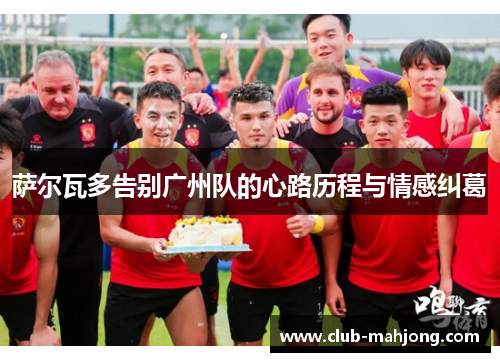 萨尔瓦多告别广州队的心路历程与情感纠葛 萨尔瓦多告别广州队的心路历程与情感纠葛