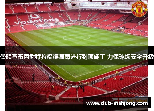 曼联宣布因老特拉福德漏雨进行封顶施工 力保球场安全升级